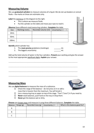 Measuring Volume
We use graduated cylinders to measure volumes of a liquid. We do not use beakers or conical
flasks – the marks on those are estimates only.

Label the meniscus on the diagram to the right.
           This is where we measure fluids.
           Put the cylinder on the table and move your eyes to read it.
Observe these different-sized measuring cylinders. Complete the table.
  Size    Markings every… Recorded volume (ml) Uncertainty (±             )
 10mL
 50mL
 100mL

Identify which cylinder has:
        1. The most precise gradations (markings):        _______ mL
        2. The biggest uncertainty:                       _______ mL

Add up the total volume of water in the four cylinders. Present your working and give the answer
to the most appropriate significant digits. Explain your answer.

…………………………………………………………………………………………………………………………………………..

…………………………………………………………………………………………………………………………………………..

…………………………………………………………………………………………………………………………………………..

…………………………………………………………………………………………………………………………………………..


Measuring Mass
We use digital balances to measure the mass of a substance.
       Check the range of the balance – do not press on it or add a
            mass that is heavier than the maximum. You will break it.
       Use a measuring tray or paper on top of the stage. “Tare” (“zero”) it if you need to.
       Never stack balances, push hard on the tray or drop them.
       Never get the balance wet or dirty.

Choose one known mass and measure it using three different balances. Complete the table.
Balance Range (g)   Recorded mass (g) Uncertainty (± ) What is this balance good for?
   A
   B
   C




                                                                                                10
 