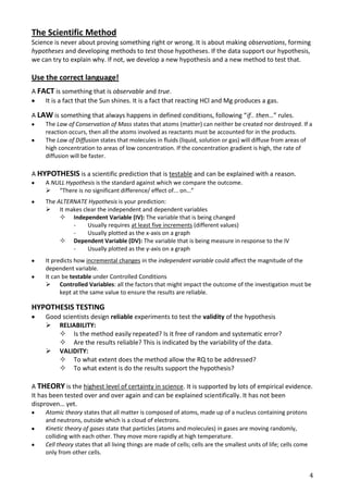 The Scientific Method
Science is never about proving something right or wrong. It is about making observations, forming
hypotheses and developing methods to test those hypotheses. If the data support our hypothesis,
we can try to explain why. If not, we develop a new hypothesis and a new method to test that.

Use the correct language!
A FACT is something that is observable and true.
    It is a fact that the Sun shines. It is a fact that reacting HCl and Mg produces a gas.

A LAW is something that always happens in defined conditions, following “if.. then…” rules.
     The Law of Conservation of Mass states that atoms (matter) can neither be created nor destroyed. If a
     reaction occurs, then all the atoms involved as reactants must be accounted for in the products.
     The Law of Diffusion states that molecules in fluids (liquid, solution or gas) will diffuse from areas of
     high concentration to areas of low concentration. If the concentration gradient is high, the rate of
     diffusion will be faster.

A HYPOTHESIS is a scientific prediction that is testable and can be explained with a reason.
     A NULL Hypothesis is the standard against which we compare the outcome.
      “There is no significant difference/ effect of... on…”
     The ALTERNATE Hypothesis is your prediction:
      It makes clear the independent and dependent variables
           Independent Variable (IV): The variable that is being changed
              -   Usually requires at least five increments (different values)
              -   Usually plotted as the x-axis on a graph
           Dependent Variable (DV): The variable that is being measure in response to the IV
              -   Usually plotted as the y-axis on a graph
     It predicts how incremental changes in the independent variable could affect the magnitude of the
     dependent variable.
     It can be testable under Controlled Conditions
      Controlled Variables: all the factors that might impact the outcome of the investigation must be
           kept at the same value to ensure the results are reliable.

HYPOTHESIS TESTING
     Good scientists design reliable experiments to test the validity of the hypothesis
      RELIABILITY:
          Is the method easily repeated? Is it free of random and systematic error?
          Are the results reliable? This is indicated by the variability of the data.
      VALIDITY:
          To what extent does the method allow the RQ to be addressed?
          To what extent is do the results support the hypothesis?

A THEORY is the highest level of certainty in science. It is supported by lots of empirical evidence.
It has been tested over and over again and can be explained scientifically. It has not been
disproven… yet.
     Atomic theory states that all matter is composed of atoms, made up of a nucleus containing protons
     and neutrons, outside which is a cloud of electrons.
     Kinetic theory of gases state that particles (atoms and molecules) in gases are moving randomly,
     colliding with each other. They move more rapidly at high temperature.
     Cell theory states that all living things are made of cells; cells are the smallest units of life; cells come
     only from other cells.


                                                                                                                     4
 
