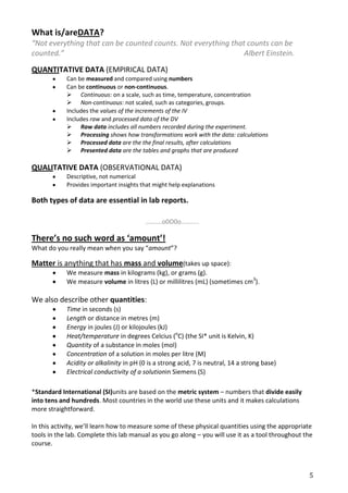 What is/areDATA?
“Not everything that can be counted counts. Not everything that counts can be
counted.”                                                      Albert Einstein.

QUANTITATIVE DATA (EMPIRICAL DATA)
            Can be measured and compared using numbers
            Can be continuous or non-continuous.
             Continuous: on a scale, such as time, temperature, concentration
             Non-continuous: not scaled, such as categories, groups.
            Includes the values of the increments of the IV
            Includes raw and processed data of the DV
             Raw data includes all numbers recorded during the experiment.
             Processing shows how transformations work with the data: calculations
             Processed data are the the final results, after calculations
             Presented data are the tables and graphs that are produced

QUALITATIVE DATA (OBSERVATIONAL DATA)
            Descriptive, not numerical
            Provides important insights that might help explanations

Both types of data are essential in lab reports.

                                          ……….o0O0o………..

There’s no such word as ‘amount’!
What do you really mean when you say “amount”?

Matter is anything that has mass and volume(takes up space):
            We measure mass in kilograms (kg), or grams (g).
            We measure volume in litres (L) or millilitres (mL) (sometimes cm3).

We also describe other quantities:
            Time in seconds (s)
            Length or distance in metres (m)
            Energy in joules (J) or kilojoules (kJ)
            Heat/temperature in degrees Celcius (oC) (the SI* unit is Kelvin, K)
            Quantity of a substance in moles (mol)
            Concentration of a solution in moles per litre (M)
            Acidity or alkalinity in pH (0 is a strong acid, 7 is neutral, 14 a strong base)
            Electrical conductivity of a solutionin Siemens (S)

*Standard International (SI)units are based on the metric system – numbers that divide easily
into tens and hundreds. Most countries in the world use these units and it makes calculations
more straightforward.

In this activity, we’ll learn how to measure some of these physical quantities using the appropriate
tools in the lab. Complete this lab manual as you go along – you will use it as a tool throughout the
course.



                                                                                                   5
 