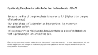 Equationally, Phosphate is a better buffer than the bicarbonate .. Why??
Because the Pka of the phosphate is nearer to 7.4 (higher than the pka
of bicarbonate)
-But phosphate isn’t abundant as bicarbonate ( It’s mainly an
intracellular buffer).
-Intra cellular PH is more acidic, because there is a lot of metabolism
that is producing H ions inside the cell.
Pka: an acid dissociation constant used to describe the acidity of a particular molecule. ... In short, the stronger the acid, the
smaller the pKa value and strong acids have weak conjugate bases. pKa values describe the point where the acid is 50%
dissociated (i.e. deprotonated).
 