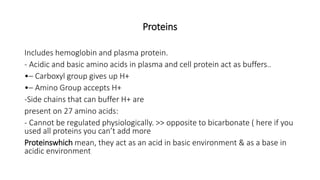 Proteins
Includes hemoglobin and plasma protein.
- Acidic and basic amino acids in plasma and cell protein act as buffers..
•– Carboxyl group gives up H+
•– Amino Group accepts H+
-Side chains that can buffer H+ are
present on 27 amino acids:
- Cannot be regulated physiologically. >> opposite to bicarbonate ( here if you
used all proteins you can’t add more
Proteinswhich mean, they act as an acid in basic environment & as a base in
acidic environment
 