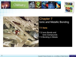 7.1 Ions >
1 Copyright © Pearson Education, Inc., or its affiliates. All Rights Reserved.
Chapter 7
Ionic and Metallic Bonding
7.1 Ions
7.2 Ionic Bonds and
Ionic Compounds
7.3 Bonding in Metals
 