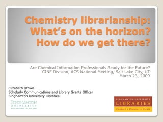 Chemistry librarianship:
          What’s on the horizon?
           How do we get there?

             Are Chemical Information Professionals Ready for the Future?
                   CINF Division, ACS National Meeting, Salt Lake City, UT
                                                          March 23, 2009


Elizabeth Brown
Scholarly Communications and Library Grants Officer
Binghamton University Libraries
 