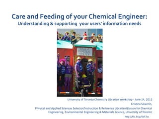 Care and Feeding of your Chemical Engineer:
 Understanding & supporting your users' information needs




                                  University of Toronto Chemistry Librarian Workshop - June 14, 2012
                                                                                     Cristina Sewerin,
        Physical and Applied Sciences Selector/Instruction & Reference Librarian/Liaison for Chemical
                   Engineering, Environmental Engineering & Materials Science, University of Toronto
                                                                                http://flic.kr/p/6VE7zs
 