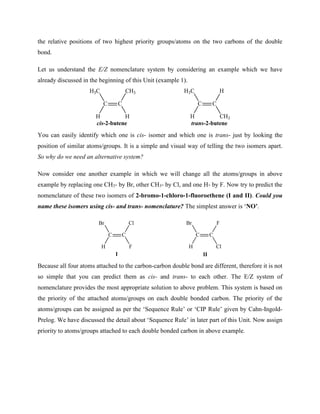 the relative positions of two highest priority groups/atoms on the two carbons of the double
bond.
Let us understand the E/Z nomenclature system by considering an example which we have
already discussed in the beginning of this Unit (example 1).
C
C
H3C
H H
CH3
C
C
H3C
H CH3
H
cis-2-butene trans-2-butene
You can easily identify which one is cis- isomer and which one is trans- just by looking the
position of similar atoms/groups. It is a simple and visual way of telling the two isomers apart.
So why do we need an alternative system?
Now consider one another example in which we will change all the atoms/groups in above
example by replacing one CH3- by Br, other CH3- by Cl, and one H- by F. Now try to predict the
nomenclature of these two isomers of 2-bromo-1-chloro-1-fluoroethene (I and II). Could you
name these isomers using cis- and trans- nomenclature? The simplest answer is ‘NO’.
C
C
Br
H F
Cl
C
C
Br
H Cl
F
I II
Because all four atoms attached to the carbon-carbon double bond are different, therefore it is not
so simple that you can predict them as cis- and trans- to each other. The E/Z system of
nomenclature provides the most appropriate solution to above problem. This system is based on
the priority of the attached atoms/groups on each double bonded carbon. The priority of the
atoms/groups can be assigned as per the ‘Sequence Rule’ or ‘CIP Rule’ given by Cahn-Ingold-
Prelog. We have discussed the detail about ‘Sequence Rule’ in later part of this Unit. Now assign
priority to atoms/groups attached to each double bonded carbon in above example.
 