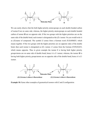C
C
Br
H F
Cl
C
C
Br
H Cl
F
I II
1
2
1
2
1
2 1
2
Molecular Plane
We can easily observe that the both higher priority atoms/groups on each double bonded carbon
of isomer I are on same side; whereas, the higher priority atoms/groups on each double bonded
carbon of isomer II are on opposite side. If the two groups with the higher priorities are on the
same side of the double bond, such isomer is designated as the (Z)- isomer. So you would write it
as (Z)-name of compound. The symbol Z comes from a German word ZUSAMMEN, which
means together. If the two groups with the higher priorities are on opposite sides of the double
bond, then such isomer is designated as (E)- isomer. E comes from the German ENTGEGEN,
which means opposite. Thus in given example the isomer I is having both higher priority
groups/atoms are on same side of double bond, hence it is Z- isomer; whereas, the isomer II is
having both higher priority groups/atoms are on opposite side of the double bond, hence it is E-
isomer.
C
C
Br
H F
Cl
C
C
Br
H Cl
F
I II
1
2
1
2
1
2 1
2
Molecular Plane
(Z)-2-bromo-1-chloro-1-fluoroethene (E)-2-bromo-1-chloro-1-fluoroethene
Example 10: Some other examples of geometrical isomers with E and Z configuration
 
