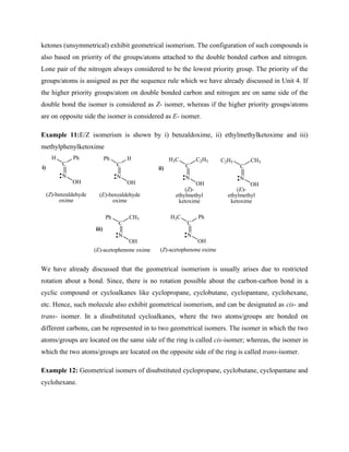 ketones (unsymmetrical) exhibit geometrical isomerism. The configuration of such compounds is
also based on priority of the groups/atoms attached to the double bonded carbon and nitrogen.
Lone pair of the nitrogen always considered to be the lowest priority group. The priority of the
groups/atoms is assigned as per the sequence rule which we have already discussed in Unit 4. If
the higher priority groups/atom on double bonded carbon and nitrogen are on same side of the
double bond the isomer is considered as Z- isomer, whereas if the higher priority groups/atoms
are on opposite side the isomer is considered as E- isomer.
Example 11:E/Z isomerism is shown by i) benzaldoxime, ii) ethylmethylketoxime and iii)
methylphenylketoxime
N
C
Ph
H
OH
N
C
CH3
Ph
OH
N
C
Ph
H3C
OH
(Z)-benzaldehyde
oxime
N
C
H
Ph
OH
i) ii)
(E)-benzaldehyde
oxime
N
C
C2H5
H3C
OH
N
C
CH3
C2H5
OH
(E)-
ethylmethyl
ketoxime
(Z)-
ethylmethyl
ketoxime
iii)
(Z)-acetophenone oxime
(E)-acetophenone oxime
We have already discussed that the geometrical isomerism is usually arises due to restricted
rotation about a bond. Since, there is no rotation possible about the carbon-carbon bond in a
cyclic compound or cycloalkanes like cyclopropane, cyclobutane, cyclopantane, cyclohexane,
etc. Hence, such molecule also exhibit geometrical isomerism, and can be designated as cis- and
trans- isomer. In a disubstituted cycloalkanes, where the two atoms/groups are bonded on
different carbons, can be represented in to two geometrical isomers. The isomer in which the two
atoms/groups are located on the same side of the ring is called cis-isomer; whereas, the isomer in
which the two atoms/groups are located on the opposite side of the ring is called trans-isomer.
Example 12: Geometrical isomers of disubstituted cyclopropane, cyclobutane, cyclopantane and
cyclohexane.
 
