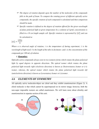 The degree of rotation depends upon the number of the molecules of the compounds
falls in the path of beam. To compare the rotating power of different optically active
compounds, the specific rotation of each compound is calculated and then comparison
should be made.
Specific rotation is defined as the degree of rotation offered for the given wavelength
of plane polarized light at given temperature by a solution of 1g/mL concentration is
filled in a 10 cm length sample cell. Specific rotation is represented by and can
be calculated as
Where α is observed angle of rotation; t is the temperature of during experiment; λ is the
wavelength of light used; l is the length of the tube in decimeter; and c is the concentration of the
compounds per 100 mL of solution.
i. Remember:
Optically active compounds always exist in two isomeric forms which rotates the plane polarized
light by equal degrees in opposite directions. The optical isomer which rotates the plane
polarized light towards right (clockwise direction) is known as Dextrorotatory Isomer or (+)-
isomer, whereas, the optical isomer which rotates the plane polarized light towards left
(anticlockwise direction) is known as Levorotatory Isomer or (-)-isomer.
4.6 ELEMENTS OF SYMMETRY
All optically active molecules/object are chiral and they exhibit enantiomerism (Figure 2). A
chiral molecule is that which cannot be superimposed on its mirror image; however, both the
non-super imposable isomers are called enantiomers. We will learn more about chirality and
enantiomerism in separate section of this unit.
 