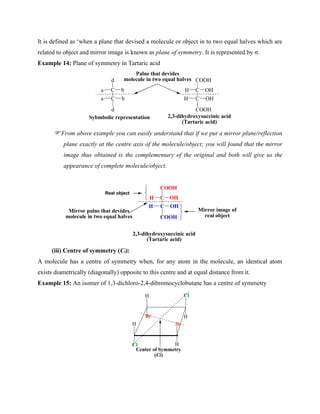 It is defined as ‘when a plane that devised a molecule or object in to two equal halves which are
related to object and mirror image is known as plane of symmetry. It is represented by σ.
Example 14: Plane of symmetry in Tartaric acid
d
C
C
a b
b
a
d
COOH
C
C
H OH
OH
H
COOH
2,3-dihydroxysuccinic acid
(Tartaric acid)
Sybmbolic representation
Palne that devides
molecule in two equal halves
From above example you can easily understand that if we put a mirror plane/reflection
plane exactly at the centre axis of the molecule/object; you will found that the mirror
image thus obtained is the complementary of the original and both will give us the
appearance of complete molecule/object.
COOH
C
C
H OH
OH
H
COOH
2,3-dihydroxysuccinic acid
(Tartaric acid)
Mirror palne that devides
molecule in two equal halves
Real object
Mirror image of
real object
(iii) Centre of symmetry (Ci):
A molecule has a centre of symmetry when, for any atom in the molecule, an identical atom
exists diametrically (diagonally) opposite to this centre and at equal distance from it.
Example 15: An isomer of 1,3-dichloro-2,4-dibromocyclobutane has a centre of symmetry
H
H Cl
Br
Br
Cl H
H
Center of Symmetry
(Ci)
 