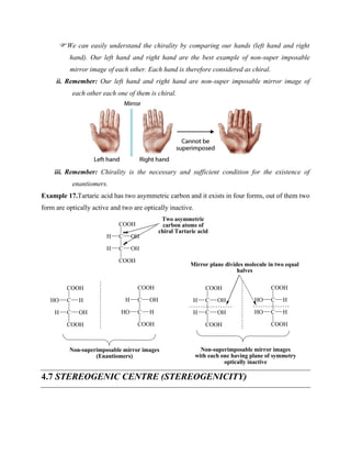 We can easily understand the chirality by comparing our hands (left hand and right
hand). Our left hand and right hand are the best example of non-super imposable
mirror image of each other. Each hand is therefore considered as chiral.
ii. Remember: Our left hand and right hand are non-super imposable mirror image of
each other each one of them is chiral.
iii. Remember: Chirality is the necessary and sufficient condition for the existence of
enantiomers.
Example 17.Tartaric acid has two asymmetric carbon and it exists in four forms, out of them two
form are optically active and two are optically inactive.
C
COOH
C
HO H
OH
COOH
H
C
COOH
C
H OH
H
COOH
HO
C
COOH
C
H OH
OH
COOH
H
C
COOH
C
HO H
H
COOH
HO
C
COOH
C
H OH
OH
COOH
H
*
*
Two asymmetric
carbon atoms of
chiral Tartaric acid
Non-superimposable mirror images
(Enantiomers)
Non-superimposable mirror images
with each one having plane of symmetry
optically inactive
Mirror plane divides molecule in two equal
halves
4.7 STEREOGENIC CENTRE (STEREOGENICITY)
 