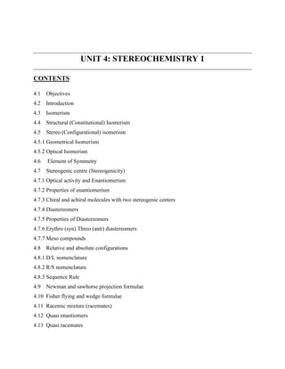 UNIT 4: STEREOCHEMISTRY 1
CONTENTS
4.1 Objectives
4.2 Introduction
4.3 Isomerism
4.4 Structural (Constitutional) Isomerism
4.5 Stereo (Configurational) isomerism
4.5.1 Geometrical Isomerism
4.5.2 Optical Isomerism
4.6 Element of Symmetry
4.7 Stereogenic centre (Stereogenicity)
4.7.1 Optical activity and Enantiomerism
4.7.2 Properties of enantiomerism
4.7.3 Chiral and achiral molecules with two stereogenic centers
4.7.4 Diastereomers
4.7.5 Properties of Diastereomers
4.7.6 Erythro (syn) Threo (anti) diastereomers
4.7.7 Meso compounds
4.8 Relative and absolute configurations
4.8.1 D/L nomenclature
4.8.2 R/S nomenclature
4.8.3 Sequence Rule
4.9 Newman and sawhorse projection formulae
4.10 Fisher flying and wedge formulae
4.11 Racemic mixture (racemates)
4.12 Quasi enantiomers
4.13 Quasi racemates
 