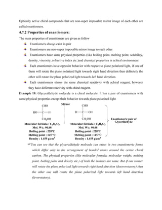 Optically active chiral compounds that are non-super imposable mirror image of each other are
called enantiomers.
4.7.2 Properties of enantiomers:
The main properties of enantiomers are given as follow
Enantiomers always exist in pair
Enantiomers are non-super imposable mirror image to each other
Enantiomers have same physical properties (like boiling point, melting point, solubility,
density, viscosity, refractive index etc.)and chemical properties in achiral environment
Each enantiomers have opposite behavior with respect to plane polarized light, if one of
them will rotate the plane polarized light towards right hand direction then definitely the
other will rotate the plane polarized light towards left hand direction.
Each enantiomers shows the same chemical reactivity with achiral reagent; however
they have different reactivity with chiral reagent.
Example 19: Glyceraldehyde molecule is a chiral molecule. It has a pair of enantiomers with
same physical properties except their behavior towards plane polarized light
C H
HO
CHO
CH2OH
C OH
H
CHO
CH2OH
Molecular formula : C3H6O3
Mol. Wt.: 90.08
Boiling point : 228o
C
Melting point : 145 °C
Density : 1.455 g/cm3
Molecular formula : C3H6O3
Mol. Wt.: 90.08
Boiling point : 228o
C
Melting point : 145 °C
Density : 1.455 g/cm3
Mirror
Enantiomeric pair of
Glycerldehyde
You can see that the glyceraldehyde molecule can exists in two enantiomeric forms
which differ only in the arrangement of bonded atoms around the centre chiral
carbon. The physical properties (like molecular formula, molecular weight, melting
point, boiling point and density etc.) of both the isomers are same. But if one isomer
will rotate the plane polarized light towards right hand direction (dextrorotatory) then
the other one will rotate the plane polarized light towards left hand direction
(levorotatory).
 