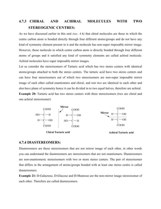4.7.3 CHIRAL AND ACHIRAL MOLECULES WITH TWO
STEREOGENIC CENTRES:
As we have discussed earlier in this unit (sec. 4.6) that chiral molecules are those in which the
centre carbon atom is bonded directly through four different atoms/groups and do not have any
kind of symmetry element present in it and the molecule has non-super imposable mirror image.
However, those molecule in which centre carbon atom is directly bonded through four different
atoms of groups and it satisfied any kind of symmetry elements are called achiral molecule.
Achiral molecules have super imposable mirror images.
Let us consider the stereoisomers of Tartaric acid which has two stereo centers with identical
atoms/groups attached to both the stereo centers. The tartaric acid have two stereo centers and
can have four stereoisomers out of which two stereoisomers are non-super imposable mirror
image of each other called enantiomers and chiral; and rest two are identical to each other and
also have plane of symmetry hence it can be divided in to two equal halves, therefore are achiral.
Example 20: Tartaric acid has two stereo centers with three stereoisomers (two are chiral and
one achiral stereoisomer)
4.7.4 DIASTEREOMERS:
Diastereomers are those stereoisomers that are not mirror image of each other, in other words
you can understand the diastereomers are stereoisomers that are not enantiomers. Diastereomers
are non-enantiomeric stereoisomers with two or more stereo centers. The pair of stereoisomer
that differs in the arrangement of atoms/groups bonded with at least one stereo centre is called
diastereomers.
Example 21: D-Galactose, D-Glucose and D-Mannose are the non-mirror image stereoisomer of
each other. Therefore are called diastereomers.
C
COOH
C
HO H
OH
COOH
H
C
COOH
C
H OH
OH
COOH
H
Chiral Tartaric acid Achiral Tartaric acid
Mirror
C
COOH
C
H OH
H
COOH
HO
Mirror
 