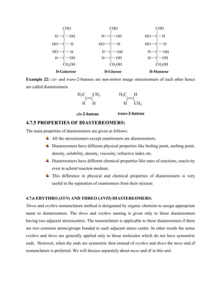 C
CHO
C
H OH
H
C
HO
H
HO
C OH
H
CH2OH
C
CHO
C
H OH
H
C
HO
OH
H
C OH
H
CH2OH
C
CHO
C
HO H
H
C
HO
OH
H
C OH
H
CH2OH
D-Galactose D-Glucose D-Mannose
Example 22: cis- and trans-2-butenes are non-mirror image stereoisomers of each other hence
are called diastereomers.
CH3
H3C
cis-2-butene
H
H
H
H3C
CH3
H
trans-2-butene
4.7.5 PROPERTIES OF DIASTEREOMERS:
The main properties of diastereomers are given as follows:
All the stereoisomers except enantiomers are diastereomers.
Diastereomers have different physical properties like boiling point, melting point,
density, solubility, density, viscosity, refractive index etc.
Diastereomers have different chemical properties like rates of reactions, reactivity
even in achiral reaction medium.
This difference in physical and chemical properties of diastereomers is very
useful in the separation of enantiomers from their mixture.
4.7.6 ERYTHRO (SYN) AND THREO (ANTI) DIASTEREOMERS:
Threo and erythro nomenclature method is designated by organic chemists to assign appropriate
name to diastereomers. The threo and erythro naming is given only to those diastereomers
having two adjacent stereocentres. The nomenclature is applicable to these diastereomers if there
are two common atoms/groups bonded to each adjacent stereo centre. In other words the terms
erythro and threo are generally applied only to those molecules which do not have symmetric
ends. However, when the ends are symmetric then instead of erythro and threo the meso and dl
nomenclature is preferred. We will discuss separately about meso and dl in this unit.
 