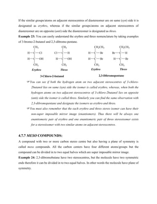 If the similar groups/atoms on adjacent stereocentres of diastereomer are on same (syn) side it is
designated as erythro, whereas if the similar groups/atoms on adjacent stereocentres of
diastereomer are on opposite (anti) side the diastereomer is designated as threo.
Example 23: You can easily understand the erythro and threo nomenclature by taking examples
of 3-bromo-2-butanol and 2,3-dibromo pentane.
C
CH3
C
H Cl
OH
CH3
H
C
CH3
C
Cl H
OH
CH3
H
C
CH2CH3
C
H Br
Br
CH3
H
C
CH2CH3
C
Br H
Br
CH3
H
3-Chloro-2-butanol
Erythro Threo
2,3-Dibromopentane
Erythro Threo
You can see if both the hydrogen atom on two adjacent stereocentres of 3-chloro-
2butanol lies on same (syn) side the isomer is called erythro, whereas, when both the
hydrogen atoms on two adjacent stereocentres of 3-chloro-2butanol lies on opposite
(anti) side the isomer is called threo. Similarly you can find the same observation with
2,3-dibromopentane and designate the isomers as erythro and threo.
You must also remember that the each erythro and threo stereo isomer can have their
non-super imposable mirror image (enantiomers). Thus there will be always one
enantiomeric pair of erythro and one enantiomeric pair of threo stereoisomer exists
for a stereoisomer with two similar atoms on adjacent stereocentres.
4.7.7 MESO COMPOUNDS:
A compound with two or more carbon stereo centre but also having a plane of symmetry is
called meso compounds. All the carbon centers have four different atoms/groups but the
compound can be divided in to two equal halves which are super imposable mirror image.
Example 24: 2,3-dibromobutane have two stereocentres, but the molecule have two symmetric
ends therefore it can be divided in to two equal halves. In other words the molecule have plane of
symmetry.
 