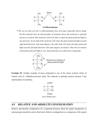 C
CH3
C
H Br
Br
CH3
H
C
CH3
C
Br H
H
CH3
Br
2,3-Dibromobutane
Mirror
We can see that even the 2,3-dibromobutane have non super imposable mirror image
but this molecule have an internal plane of symmetry hence this molecule is optically
inactive or achiral. This molecule will not be able to rotate the plane polarized light in
any direction. If one half of the molecule will rotate the plane polarized light towards
right hand direction with some degrees; the other half will rotate the plane polarized
light towards left hand direction with same degrees of rotation. Thus the net rotation
of the plane polarized light is zero. Such molecules are called meso compounds.
C
CH3
C
H Br
Br
CH3
H
Direction of rotation of
plane polarized light
Example 25: Another example of meso compound is one of the stereo isomeric forms of
Tartaric acid (2, 3-dihydroxysuccinic acid). The molecule is optically inactive because it has
internal plane of symmetry.
C
COOH
C
H OH
OH
COOH
H
meso-Tartaric acid
4.8 RELATIVE AND ABSOLUTE CONFIGURATION
Relative and absolute configuration of a compound discusses about the spatial arrangement of
atoms/groups around the centre chiral atom. Relative configuration is a comparison of the spatial
 