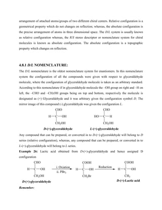 arrangement of attached atoms/groups of two different chiral centers. Relative configuration is a
geometrical property which do not changes on reflection; whereas, the absolute configuration is
the precise arrangement of atoms in three dimensional space. The D/L system is usually known
as relative configuration whereas, the R/S stereo descriptor or nomenclature system for chiral
molecules is known as absolute configuration. The absolute configuration is a topographic
property which changes on reflection.
4.8.1 D/L NOMENCLATURE:
The D/L nomenclature is the oldest nomenclature system for enantiomers. In this nomenclature
system the configuration of all the compounds were given with respect to glyceraldehyde
molecule, where the configuration of glyceraldehyde molecule is taken as an arbitrary standard.
According to this nomenclature if in glyceraldehyde molecule the –OH group on right and –H on
left, the –CHO and –CH2OH groups being on top and bottom, respectively the molecule is
designated as (+) Glyceraldehyde and it was arbitrary given the configuration symbol D. The
mirror image of this compound (-) glyceraldehyde was given the configuration L.
C
CHO
CH2OH
H OH C
CHO
CH2OH
HO H
D-(+)-glyceraldehyde L-(+)-glyceraldehyde
Any compound that can be prepared, or converted in to D-(+)-glyceraldehyde will belong to D
series (relative configuration), whereas, any compound that can be prepared, or converted in to
L-(+)-glyceraldehyde will belong to L series.
Example 26: Lactic acid obtained from D-(+)-glyceraldehyde and hence assigned D
configuration
C
CHO
CH2OH
H OH
D-(+)-glyceraldehyde
i. Oxiation
ii. PBr3
C
COOH
CH2Br
H OH C
COOH
CH3
H OH
Reduction
D-(+)-Lactic acid
Remember:
 