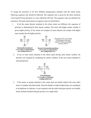 To assign the priorities to all four different groups/atoms attached with the chiral centre
following sequence rule should be followed. The sequence rule is given by the three scientists
Cahn-Ingold-Prelog therefore it is also called the CIP rule. The sequence rules are arbitrary but
consistent. The main observations of sequence rules are listed below.
1. If all the atoms directly attached to the chiral centre are different, the sequence of
priorities is determined by their atomic number. The atom with higher atomic number is
given higher priority. If two atoms are isotopes of same element, the isotope with higher
mass number has the higher priority.
C
H
Br
D Cl
(1)
(2)
(3)
(4)
Deuterio bromochloromethane
1-2-3 order is anticlockwise
the configuration is S
Deuterium (D) is an isotope
of Hydrogen with mass
number 2 hence get higher
priority than H
C
H
Br
OH Cl
(1)
(2)
(3)
(4)
Bromochloromethanol
1-2-3 order is anticlockwise
the configuration is S
2. If two or more atoms attached to the chiral centre having same atomic number, the
priorities are assigned by comparing the atomic numbers of the next atoms attached to
each group/atom.
C
H
Br
CH3CH2 CH3
(1)
(2) (3)
(4)
2-bromobutane
1-2-3 order is clockwise
configuration is R
3. If the atoms or groups attached to the centre atom are further linked with some other
atoms via double and triple bonds. Then the double or triple bonded atoms are considered
to be duplicate or triplicate. As per sequence rule the triple bond gets priority over double
bond, similarly double bond gets priority over single bond.
 