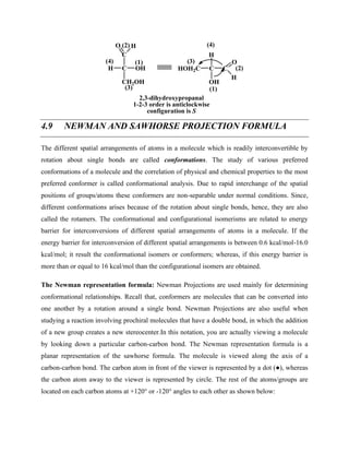 C
C
CH2OH
H OH
O H
(1)
(2)
(3)
(4)
C C
HOH2C
H
OH
O
H
(1)
(2)
(3)
(4)
2,3-dihydroxypropanal
1-2-3 order is anticlockwise
configuration is S
4.9 NEWMAN AND SAWHORSE PROJECTION FORMULA
The different spatial arrangements of atoms in a molecule which is readily interconvertible by
rotation about single bonds are called conformations. The study of various preferred
conformations of a molecule and the correlation of physical and chemical properties to the most
preferred conformer is called conformational analysis. Due to rapid interchange of the spatial
positions of groups/atoms these conformers are non-separable under normal conditions. Since,
different conformations arises because of the rotation about single bonds, hence, they are also
called the rotamers. The conformational and configurational isomerisms are related to energy
barrier for interconversions of different spatial arrangements of atoms in a molecule. If the
energy barrier for interconversion of different spatial arrangements is between 0.6 kcal/mol-16.0
kcal/mol; it result the conformational isomers or conformers; whereas, if this energy barrier is
more than or equal to 16 kcal/mol than the configurational isomers are obtained.
The Newman representation formula: Newman Projections are used mainly for determining
conformational relationships. Recall that, conformers are molecules that can be converted into
one another by a rotation around a single bond. Newman Projections are also useful when
studying a reaction involving prochiral molecules that have a double bond, in which the addition
of a new group creates a new stereocenter.In this notation, you are actually viewing a molecule
by looking down a particular carbon-carbon bond. The Newman representation formula is a
planar representation of the sawhorse formula. The molecule is viewed along the axis of a
carbon-carbon bond. The carbon atom in front of the viewer is represented by a dot (●), whereas
the carbon atom away to the viewer is represented by circle. The rest of the atoms/groups are
located on each carbon atoms at +120° or -120° angles to each other as shown below:
 