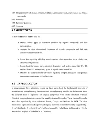 4.14 Stereochemistry of allenes, spiranes, biphenyls, ansa compounds, cyclophanes and related
compounds
4.15 Summary
4.16 Terminal Questions
4.17 Answers
4.1 OBJECTIVES
In this unit learner will be able to:
➢ Depict various types of isomerism exhibited by organic compounds and their
representation
➢ Analyze the three dimensional depictions of organic compounds and their two
dimensional representations.
➢ Learn Stereogenicity, chirality, enantiomerism, diastereomerism, their relative and
absolute configurations
➢ Learn about the various stereo chemical descriptors such as (cis-trans, E/Z, D/L, d/l,
erythro/threo, R/S and syn/anti) given to organic molecules differ
➢ Describe the stereochemistry of various rigid and complex molecules like spiranes,
adamentanes, catenanes, cyclophanes etc.
4.2 INTRODUCTION
In undergraduate level chemistry course we have learn about the fundamental concepts of
isomerism and stereochemistry. Isomerism and stereochemistry provides the information about
the different kind of depictions for organic compounds with similar structural formulas.
Chemical compounds are represented by specific structural formulas. These chemical formulas
were first organized by three scientists Kekule, Couper and Butlerov in 1874. The three
dimensional representation of depiction of organic molecules were independently suggested by J
H van’t Hoff and J A LeBel. J H van’t Hoff was honored by Nobel Prize for his work in 1901; he
was the first recipient of Nobel Prize in Chemistry.
 