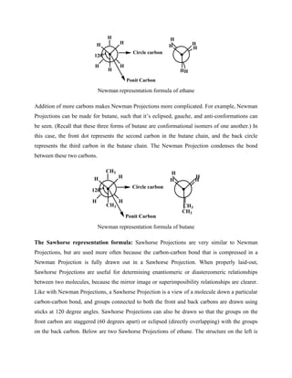 H
H
H H
H
H
H
H
H
H
H
H
120o
Ponit Carbon
Circle carbon
Newman representation formula of ethane
Addition of more carbons makes Newman Projections more complicated. For example, Newman
Projections can be made for butane, such that it’s eclipsed, gauche, and anti-conformations can
be seen. (Recall that these three forms of butane are conformational isomers of one another.) In
this case, the front dot represents the second carbon in the butane chain, and the back circle
represents the third carbon in the butane chain. The Newman Projection condenses the bond
between these two carbons.
H
CH3
H H
CH3
H
H
H
CH3
H
CH3
H
120o
Ponit Carbon
Circle carbon
Newman representation formula of butane
The Sawhorse representation formula: Sawhorse Projections are very similar to Newman
Projections, but are used more often because the carbon-carbon bond that is compressed in a
Newman Projection is fully drawn out in a Sawhorse Projection. When properly laid-out,
Sawhorse Projections are useful for determining enantiomeric or diastereomeric relationships
between two molecules, because the mirror image or superimposibility relationships are clearer.
Like with Newman Projections, a Sawhorse Projection is a view of a molecule down a particular
carbon-carbon bond, and groups connected to both the front and back carbons are drawn using
sticks at 120 degree angles. Sawhorse Projections can also be drawn so that the groups on the
front carbon are staggered (60 degrees apart) or eclipsed (directly overlapping) with the groups
on the back carbon. Below are two Sawhorse Projections of ethane. The structure on the left is
 