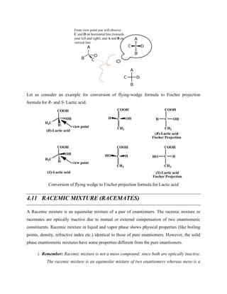Let us consider an example for conversion of flying-wedge formula to Fischer projection
formula for R- and S- Lactic acid.
COOH
OH
H3C
H
COOH
OH
H3C
H
view point
view point
C
COOH
CH3
OH
H
C
COOH
CH3
H
HO
C
COOH
CH3
OH
H
C
COOH
CH3
H
HO
(R)-Lactic acid
(R)-Lactic acid
Fischer Projection
(S)-Lactic acid
Fischer Projection
(S)-Lactic acid
Conversion of flying wedge to Fischer projection formula for Lactic acid
4.11 RACEMIC MIXTURE (RACEMATES)
A Racemic mixture is an equimolar mixture of a pair of enantiomers. The racemic mixture or
racemates are optically inactive due to mutual or external compensation of two enantiomeric
constituents. Racemic mixture in liquid and vapor phase shows physical properties (like boiling
points, density, refractive index etc.) identical to those of pure enantiomers. However, the solid
phase enantiomeric mixtures have some properties different from the pure enantiomers.
i. Remember: Racemic mixture is not a meso compound; since both are optically inactive.
The racemic mixture is an equimolar mixture of two enantiomers whereas meso is a
 