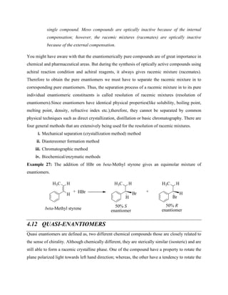single compound. Meso compounds are optically inactive because of the internal
compensation; however, the racemic mixtures (racemates) are optically inactive
because of the external compensation.
You might have aware with that the enantiomerically pure compounds are of great importance in
chemical and pharmaceutical areas. But during the synthesis of optically active compounds using
achiral reaction condition and achiral reagents, it always gives racemic mixture (racemates).
Therefore to obtain the pure enantiomers we must have to separate the racemic mixture in to
corresponding pure enantiomers. Thus, the separation process of a racemic mixture in to its pure
individual enantiomeric constituents is called resolution of racemic mixtures (resolution of
enantiomers).Since enantiomers have identical physical properties(like solubility, boiling point,
melting point, density, refractive index etc.),therefore, they cannot be separated by common
physical techniques such as direct crystallization, distillation or basic chromatography. There are
four general methods that are extensively being used for the resolution of racemic mixtures.
i. Mechanical separation (crystallization method) method
ii. Diastereomer formation method
iii. Chromatographic method
iv. Biochemical/enzymatic methods
Example 27: The addition of HBr on beta-Methyl styrene gives an equimolar mixture of
enantiomers.
H3C
+ HBr
H3C
Br
H
H H
H
H3C
H
H
Br
+
50% R
enantiomer
50% S
enantiomer
beta-Methyl styrene
4.12 QUASI-ENANTIOMERS
Quasi enantiomers are defined as, two different chemical compounds those are closely related to
the sense of chirality. Although chemically different, they are sterically similar (isosteric) and are
still able to form a racemic crystalline phase. One of the compound have a property to rotate the
plane polarized light towards left hand direction; whereas, the other have a tendency to rotate the
 