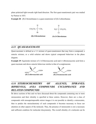 plane polarized light towards right hand direction. The first quasi-enantiomeric pair was studied
by Pasteur in 1853.
Example 28: (R)-2-bromobutane is a quasi-enantiomer of (S)-2-chlorobutane.
C
H
Br
CH3CH2 CH3
(R)-2-Bromobutane
C
H
Cl
(S)-2-Chlorobutane
H3C CH2CH3
4.13 QUASI-RACEMATE
Quasi-racemate is defined as a 1:1 mixture of quasi-enantiomers that may form a compound, a
eutectic mixture, or a solid solution and shows typical compound behaviour in the phase
diagram.
Example 29: Equimolar mixture of (+)-Chlorosuccinic acid and (+)-Bromosuccinic acid form a
quasi-racemate and shows eutectic behaviour similar to that of a conglomerate.
HOOC
COOH
H Cl
HOOC
COOH
H Br
(R)-2-chlorosuccinic acid (R)-2-bromosuccinic acid
4.14 STEREOCHEMISTRY OF ALLENES, SPIRANES;
BIPHENYLS, ANSA COMPOUNDS CYCLOPHANES AND
RELATED COMPOUNDS
In above sections of this unit we have discussed about the compounds containing one or more
stereocentres and their chirality is specified at these centres. However, there are a class of
compounds with nonsuperimposable mirror images it is not possible to identify a stereocentre,
then to predict the stereochemistry of such compounds it becomes necessary to focus our
attention on other aspects of the molecule. Thus, the presence of stereocentre is not a necessary
and sufficient condition for molecular dissymmetry. The overall chirality of a molecule can be
 