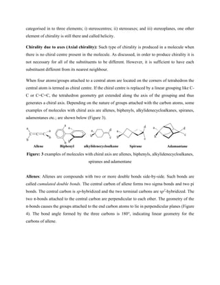 categorised in to three elements; i) stereocentres; ii) stereoaxes; and iii) stereoplanes, one other
element of chirality is still there and called helicity.
Chirality due to axes (Axial chirality): Such type of chirality is produced in a molecule when
there is no chiral centre present in the molecule. As discussed, in order to produce chirality it is
not necessary for all of the substituents to be different. However, it is sufficient to have each
substituent different from its nearest neighbour.
When four atoms/groups attached to a central atom are located on the corners of tetrahedron the
central atom is termed as chiral centre. If the chiral centre is replaced by a linear grouping like C-
C or C=C=C, the tetrahedron geometry get extended along the axis of the grouping and thus
generates a chiral axis. Depending on the nature of groups attached with the carbon atoms, some
examples of molecules with chiral axis are allenes, biphenyls, alkylidenecycloalkanes, spiranes,
adamentanes etc.; are shown below (Figure 3).
a
b b
a
C C
a
b
C
b
a
Allene Biphenyl
a
b
d
c c
d
b
a
d
c
b
a
alkylidenecycloalkane Spirane Adamantane
Figure: 3 examples of molecules with chiral axis are allenes, biphenyls, alkylidenecycloalkanes,
spiranes and adamentane
Allenes: Allenes are compounds with two or more double bonds side-by-side. Such bonds are
called cumulated double bonds. The central carbon of allene forms two sigma bonds and two pi
bonds. The central carbon is sp-hybridized and the two terminal carbons are sp2
-hybridized. The
two π-bonds attached to the central carbon are perpendicular to each other. The geometry of the
π-bonds causes the groups attached to the end carbon atoms to lie in perpendicular planes (Figure
4). The bond angle formed by the three carbons is 180°, indicating linear geometry for the
carbons of allene.
 