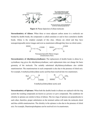 Figure 4: Planar depiction of allene molecule
Stereochemistry of Allenes: When three or more adjacent carbon atoms in a molecule are
bonded by double bonds, the compounds is called cumulene or said to have cumulative double
bonds. Allene is the simplest example of this class. Allenes are chiral and they have
nonsuperimposable mirror images and exist as enantiomers although they have no chiral centre.
C C
HOOC
H
C
H
COOH
C
C
H
COOH
C
HOOC
H
Nonsuperimposable Mirror images
(Enantiomeric Pair)
Stereochemistry of Alkylidenecycloalkanes: The replacement of double bonds in allene by a
cycloalkane ring gives the alkylidenecycloalkane; such replacement does not change the basic
geometry of the molecule. The suitably substituted alkylidenecycloalkanes also exhibit
enantiomerism. The enantiomerism in such compounds is also due to the presence of chiral axis.
For example, 4-methylcyclohexyldene acetic acid has been resolved into two enantiomers.
H3C
H
H
COOH H
CH3
HOOC
H
4-methylcyclohexyldene acetic acid
Stereochemistry of Spiranes: When both the double bonds in allenes are replaced with the ring
system the resulting compounds are known as spiranes or spiro compounds. The conditions for
chirality in spiranes are similar to those of allenes. The two rings of spiranes are perpendicular to
each other; therefore, proper substitution on the terminal carbon will make the molecule chiral
and thus exhibit enantiomerism. The chirality in the spiranes is also due to the presence of chiral
axis. For example, Diaminospiroheptane can be resolved in to its enantiomers.
 