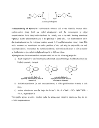 NH2
H
H2N
H
H
H2N
H
NH2
Diaminospiroheptane
Stereochemistry of Biphenyls: Stereoisomers obtained due to the restricted rotation about
carbon-carbon single bond are called atropisomers and the phenomenon is called
atropisomerism. Such compounds also have the chirality due to the axis. Suitably substituted
biphenyls exhibit enantiomerism due to the presence of chiral axis. This enantiomerism arises
due to atropisomerism i.e. restricted rotation around C-C bond between two phenyl rings. This
steric hindrance of substituents at ortho- position of the each ring is responsible for such
restricted rotation. To maintain the maximum stability, molecule orients itself in such a manner
so that both the ortho- substituted phenyl rings lie in different plane.
Biphenyl shows the enantiomerism when the molecule has the following properties.
a) Each ring must be unsymmetrically substituted. Each of the rings should not contain any
kind of symmetry element.
a
a b
b
nonresolvable Biphenyl
(optically inactive due to plane of
symmetry)
a
a b
b
a
b b
b
a b b
resolvable Biphenyls
(optically active due to absence
of symmetry elements)
I II III
b) Suitable substitution (at least one substitution) at ortho- position must be there at each
rings.
c) othro- substituents must be larger in size (-Cl, -Br, -I, -COOH, -NO2, -NHCOCH3, -
SO3H, -R groups etc.).
The smaller groups at othro- position make the compounds planar in nature and thus do not
exhibit atropisomerism.
 
