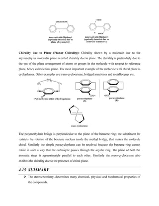 COOH HOOC
COOH
HOOC
nonresolvable Biphenyl
(optically inactive due to
plane of symmetry)
I II
nonresolvable Biphenyl
(optically inactive due to
centre of symmetry)
Chirality due to Plane (Planar Chirality): Chirality shown by a molecule due to the
asymmetry in molecular plane is called chirality due to plane. The chirality is particularly due to
the out of the plane arrangement of atoms or groups in the molecule with respect to reference
plane, hence called chiral plane. The most important example of the molecule with chiral plane is
cyclophanes. Other examples are trans-cyclooctene, bridged annulenes and metallocenes etc.
Br
O O
CH2
CH2
CH2
n
Polymethylene ether of hydroquinone
COOH HOOC
paracyclophane
(S)-
paracyclophane
(R)-
trans-cyclooctene
The polymethylene bridge is perpendicular to the plane of the benzene ring; the substituent Br
restricts the rotation of the benzene nucleus inside the methyl bridge, that makes the molecule
chiral. Similarly the simple paracyclophane can be resolved because the benzene ring cannot
rotate in such a way that the carboxylic passes through the acyclic ring. The plane of both the
aromatic rings is approximately parallel to each other. Similarly the trans-cyclooctene also
exhibits the chirality due to the presence of chiral plane.
4.15 SUMMARY
❖ The stereochemistry, determines many chemical, physical and biochemical properties of
the compounds.
 