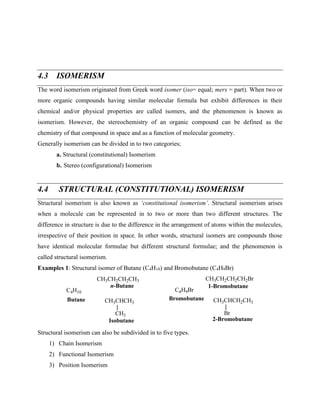 4.3 ISOMERISM
The word isomerism originated from Greek word isomer (iso= equal; mers = part). When two or
more organic compounds having similar molecular formula but exhibit differences in their
chemical and/or physical properties are called isomers, and the phenomenon is known as
isomerism. However, the stereochemistry of an organic compound can be defined as the
chemistry of that compound in space and as a function of molecular geometry.
Generally isomerism can be divided in to two categories;
a. Structural (constitutional) Isomerism
b. Stereo (configurational) Isomerism
4.4 STRUCTURAL (CONSTITUTIONAL) ISOMERISM
Structural isomerism is also known as ‘constitutional isomerism’. Structural isomerism arises
when a molecule can be represented in to two or more than two different structures. The
difference in structure is due to the difference in the arrangement of atoms within the molecules,
irrespective of their position in space. In other words, structural isomers are compounds those
have identical molecular formulae but different structural formulae; and the phenomenon is
called structural isomerism.
Examples 1: Structural isomer of Butane (C4H10) and Bromobutane (C4H9Br)
C4H10
Butane
CH3CH2CH2CH3
CH3CHCH3
CH3
n-Butane
Isobutane
C4H9Br
Bromobutane
CH3CH2CH2CH2Br
CH3CHCH2CH3
Br
1-Bromobutane
2-Bromobutane
Structural isomerism can also be subdivided in to five types.
1) Chain Isomerism
2) Functional Isomerism
3) Position Isomerism
 