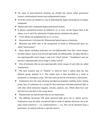 ❖ The types of stereo-chemical situations are divided into classes called geometrical
isomers, conformational isomers and configurational isomers.
❖ All of the isomers are studied as a way to understand the shapes and properties of organic
compounds.
❖ Alkenes and cyclic compounds display geometrical isomers.
❖ In alkenes, geometrical isomers are labeled as cis- or trans- for the longest chain in the
alkene, or as E and Z for substituents of higher priority attached to the alkene.
❖ Cyclic alkanes are designated only as cis- or trans-.
❖ Stereochemistry is all about the 3Dimensional spatial aspects of chemistry.
❖ Molecules that differ only in the arrangement of bonds in 3Dimensional space are
called "stereoisomers"
❖ Many objects (including molecules) are non-differentiable from their mirror images,
but other objects, such as your left and right hands, are differentiable. An object that has a
non-superimposable mirror image is said to be "chiral" (Greek = "handedness") and one
that has a superimposable mirror image is called "achiral".
❖ Pairs of molecules that are non-superimposable mirror images of each other are called
"enantiomers"
❖ The most common type of "chirality" is observed when a carbon atom has four
different groups attached to it. This carbon atom is then described as a chiral or
asymmetric or stereogenic center. This later term can also be contracted to a stereocenter.
❖ Enantiomers have the same chemical and physical properties (melting points, boiling
points, heat of combustion etc.), except for their interaction with plane polarized light or
with other chiral molecules (reagents, solvents, catalysts, etc). (Think about how your
feet feel if you put them in the wrong shoes).
❖ Diastereomers are stereoisomers that are not enantiomers.
❖ The differing interaction with plane polarized light gives rise to optical activity.
Enantiomers cause the plane of polarized light to rotate in opposite directions, but to the
same extent (clockwise = +ve, counterclockwise = -ve). This can be measured using a
polarimeter. An achiral molecule is optically inactive.
 