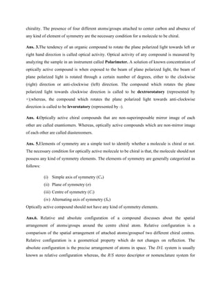 chirality. The presence of four different atoms/groups attached to center carbon and absence of
any kind of element of symmetry are the necessary condition for a molecule to be chiral.
Ans. 3.The tendency of an organic compound to rotate the plane polarized light towards left or
right hand direction is called optical activity. Optical activity of any compound is measured by
analyzing the sample in an instrument called Polarimeter. A solution of known concentration of
optically active compound is when exposed to the beam of plane polarized light, the beam of
plane polarized light is rotated through a certain number of degrees, either to the clockwise
(right) direction or anti-clockwise (left) direction. The compound which rotates the plane
polarized light towards clockwise direction is called to be dextrorotatory (represented by
+);whereas, the compound which rotates the plane polarized light towards anti-clockwise
direction is called to be levorotatory (represented by -).
Ans. 4.Optically active chiral compounds that are non-superimposable mirror image of each
other are called enantiomers. Whereas, optically active compounds which are non-mirror image
of each other are called diastereomers.
Ans. 5.Elements of symmetry are a simple tool to identify whether a molecule is chiral or not.
The necessary condition for optically active molecule to be chiral is that, the molecule should not
possess any kind of symmetry elements. The elements of symmetry are generally categorized as
follows:
(i) Simple axis of symmetry (Cn)
(ii) Plane of symmetry (σ)
(iii) Centre of symmetry (Ci)
(iv) Alternating axis of symmetry (Sn)
Optically active compound should not have any kind of symmetry elements.
Ans.6. Relative and absolute configuration of a compound discusses about the spatial
arrangement of atoms/groups around the centre chiral atom. Relative configuration is a
comparison of the spatial arrangement of attached atoms/groupsof two different chiral centres.
Relative configuration is a geometrical property which do not changes on reflection. The
absolute configuration is the precise arrangement of atoms in space. The D/L system is usually
known as relative configuration whereas, the R/S stereo descriptor or nomenclature system for
 