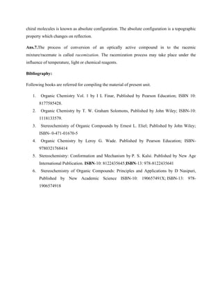 chiral molecules is known as absolute configuration. The absolute configuration is a topographic
property which changes on reflection.
Ans.7.The process of conversion of an optically active compound in to the racemic
mixture/racemate is called racemization. The racemization process may take place under the
influence of temperature, light or chemical reagents.
Bibliography:
Following books are referred for compiling the material of present unit.
1. Organic Chemistry Vol. 1 by I L Finar, Published by Pearson Education; ISBN 10:
8177585428.
2. Organic Chemistry by T. W. Graham Solomons, Published by John Wiley; ISBN-10:
1118133579.
3. Stereochemistry of Organic Compounds by Ernest L. Eliel; Published by John Wiley;
ISBN- 0-471-01670-5
4. Organic Chemistry by Leroy G. Wade. Published by Pearson Education; ISBN-
9780321768414
5. Stereochemistry: Conformation and Mechanism by P. S. Kalsi. Published by New Age
International Publication. ISBN-10: 8122435645;ISBN-13: 978-8122435641
6. Stereochemistry of Organic Compounds: Principles and Applications by D Nasipuri,
Published by New Academic Science ISBN-10: 190657491X; ISBN-13: 978-
1906574918
 