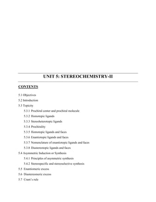 UNIT 5: STEREOCHEMISTRY-II
CONTENTS
5.1 Objectives
5.2 Introduction
5.3 Topicity
5.3.1 Prochiral center and prochiral molecule
5.3.2 Homotopic ligands
5.3.3 Stereoheterotopic ligands
5.3.4 Prochirality
5.3.5 Homotopic ligands and faces
5.3.6 Enantiotopic ligands and faces
5.3.7 Nomenclature of enantiotopic ligands and faces
5.3.8 Diastereotopic ligands and faces
5.4 Asymmetric Induction or Synthesis
5.4.1 Principles of asymmetric synthesis
5.4.2 Stereospecific and stereoselective synthesis
5.5 Enantiomeric excess
5.6 Diastereomeric excess
5.7 Cram’s rule
 