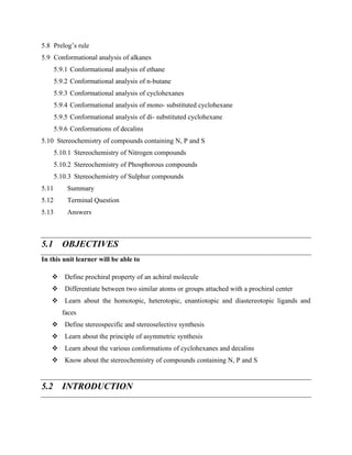 5.8 Prelog’s rule
5.9 Conformational analysis of alkanes
5.9.1 Conformational analysis of ethane
5.9.2 Conformational analysis of n-butane
5.9.3 Conformational analysis of cyclohexanes
5.9.4 Conformational analysis of mono- substituted cyclohexane
5.9.5 Conformational analysis of di- substituted cyclohexane
5.9.6 Conformations of decalins
5.10 Stereochemistry of compounds containing N, P and S
5.10.1 Stereochemistry of Nitrogen compounds
5.10.2 Stereochemistry of Phosphorous compounds
5.10.3 Stereochemistry of Sulphur compounds
5.11 Summary
5.12 Terminal Question
5.13 Answers
5.1 OBJECTIVES
In this unit learner will be able to
❖ Define prochiral property of an achiral molecule
❖ Differentiate between two similar atoms or groups attached with a prochiral center
❖ Learn about the homotopic, heterotopic, enantiotopic and diastereotopic ligands and
faces
❖ Define stereospecific and stereoselective synthesis
❖ Learn about the principle of asymmetric synthesis
❖ Learn about the various conformations of cyclohexanes and decalins
❖ Know about the stereochemistry of compounds containing N, P and S
5.2 INTRODUCTION
 