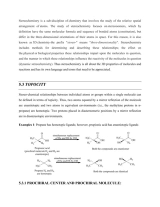 Stereochemistry is a sub-discipline of chemistry that involves the study of the relative spatial
arrangement of atoms. The study of stereochemistry focuses on stereoisomers, which by
definition have the same molecular formula and sequence of bonded atoms (constitution), but
differ in the three-dimensional orientations of their atoms in space. For this reason, it is also
known as 3D chemistry-the prefix "stereo-" means "three-dimensionality". Stereochemistry
includes methods for determining and describing these relationships; the effect on
the physical or biological properties these relationships impart upon the molecules in question,
and the manner in which these relationships influence the reactivity of the molecules in question
(dynamic stereochemistry). Thus stereochemistry is all about the 3D properties of molecules and
reactions and has its own language and terms that need to be appreciated.
5.3 TOPOCITY
Stereo-chemical relationships between individual atoms or groups within a single molecule can
be defined in terms of topicity. Thus, two atoms equated by a mirror reflection of the molecule
are enantiotopic and two atoms in equivalent environments (i.e., the methylene protons in n-
propane) are homotopic. Two protons placed in diastereomeric positions by a mirror reflection
are in diastereotopic environments.
Examples 1: Propane has homotopic ligands; however, propionic acid has enantiotopic ligands
H3C
O
OH
Propionic acid
(prochiral molecule Ha and Hb are
enantiotopic)
Hb
Ha
H3C
O
OH
OH
Ha
H3C
O
OH
Hb
HO
H3C CH3
Hb
Ha
Propane Ha and Hb
are homotopic
H3C CH3
OH
Ha
H3C CH3
Hb
HO
Both the compounds are identical
Both the compounds are enantiomer
simultaneous replacement
of Ha and Hb by OH
simultaneous replacement
of Ha and Hb by OH
5.3.1 PROCHIRAL CENTER AND PROCHIRAL MOLECULE:
 