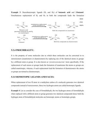 Example 3: Stereoheterotopic ligands (Ha and Hb) of butanoic acid and 2-butanol.
Simultaneous replacement of Ha and Hb in both the compounds leads the formation
stere
oiso
mers.
5.3.4 PROCHIRALITY:
It is the property of some molecules due to which these molecules can be converted in to
stereoisomers (enantiomers or diastereomers) by replacing one of the identical atoms or groups
by a different atom or group. It is also known as ‘prostereoisomerism’ more specifically. If the
replacement of such atoms or groups leads the formation of enantiomer the atoms or groups are
called enantiotopic; whereas, if such replacement lead the formation of diastereomers the atoms
or groups are termed as diastereotopic.
5.3.5 HOMOTOPIC LIGANDS AND FACES:
When replacement of two H atom in a methylene carbon of a molecule generates two identical
compounds instead of stereoisomers, these two hydrogen atoms are called homotopic ligands.
Example 4: Let us consider the case of formaldehyde, the two hydrogen atoms of formaldehyde
when replaced with a different atom or group generates two identical compounds hence both the
hydrogen atom of formaldehyde molecules are homotopic atoms or homotopic groups.
C2H5
O
OH
Butanoic acid
(prochiral molecule Ha and Hb
are enantiotopic)
Hb
Ha
C2H5
O
OH
Cl
Ha
C2H5
O
OH
Hb
Cl
Both the compounds are enantiomer
CH3
H3C
OH
2-butanol
Ha
Hb
simultaneous replacement
of Ha and Hb by Cl
simultaneous replacement
of Ha and Hb by Cl CH3
H3C
OH
Cl Hb
CH3
H3C
OH
Ha Cl
Both the compounds are diastereomers
 