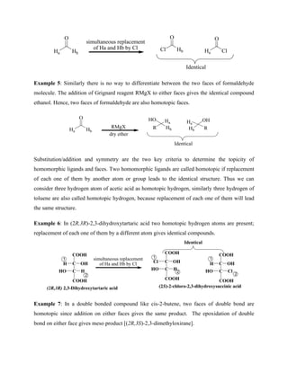 Ha Hb
O
simultaneous replacement
of Ha and Hb by Cl
Ha Cl
O
Cl Hb
O
Identical
Example 5: Similarly there is no way to differentiate between the two faces of formaldehyde
molecule. The addition of Grignard reagent RMgX to either faces gives the identical compound
ethanol. Hence, two faces of formaldehyde are also homotopic faces.
Ha Hb
O
R Hb
HO
Identical
RMgX
dry ether
Ha
OH
Ha
R
Hb
Substitution/addition and symmetry are the two key criteria to determine the topicity of
homomorphic ligands and faces. Two homomorphic ligands are called homotopic if replacement
of each one of them by another atom or group leads to the identical structure. Thus we can
consider three hydrogen atom of acetic acid as homotopic hydrogen, similarly three hydrogen of
toluene are also called homotopic hydrogen, because replacement of each one of them will lead
the same structure.
Example 6: In (2R,3R)-2,3-dihydroxytartaric acid two homotopic hydrogen atoms are present;
replacement of each one of them by a different atom gives identical compounds.
COOH
C
C
H OH
H
HO
COOH
simultaneous replacement
of Ha and Hb by Cl
COOH
C
C
Cl OH
H
HO
COOH
COOH
C
C
H OH
Cl
HO
COOH
1
2
1 1
2
2
Identical
(2R,3R) 2,3-Dihydroxytartaric acid (2S)-2-chloro-2,3-dihydroxysuccinic acid
Example 7: In a double bonded compound like cis-2-butene, two faces of double bond are
homotopic since addition on either faces gives the same product. The epoxidation of double
bond on either face gives meso product [(2R,3S)-2,3-dimethyloxirane].
 
