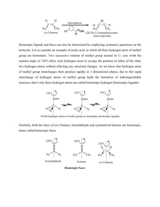 C C
H H
H3C CH3
C C
H H
H3C CH3
O
Epoxidation
Cl
O
OOH
cis-2-butene
(meso-epoxide)
(2R,3S)-2,3-dimethyloxirane
Homotopic ligands and faces can also be determined by employing symmetry operations on the
molecule. Let us consider an example of acetic acid, in which all three hydrogen atom of methyl
group are homotopic. Two successive rotation of methyl group around its C3 axis (with the
rotation angle of 120°) allow each hydrogen atom to occupy the position of either of the other
two hydrogen atoms without effecting any structural changes. As we know that hydrogen atom
of methyl group interchanges their position rapidly in 3 dimensional planes, due to this rapid
interchange of hydrogen atoms of methyl group leads the formation of indistinguishable
structure, that’s why these hydrogen atoms are called homotopic hydrogen (homotopic ligands).
C
Hb
COOH
Hc
Ha
C
Ha
COOH
Hb
Hc
C
Hc
COOH
Ha
Hb
120o 120o 120o
All the hydrogen atoms of methyl group are homotopic (homotopic ligands)
Similarly, both the faces of cis-2-butene, formaldehyde and symmetrical ketones are homotopic,
hence called homotopic faces.
Ha Hb
O
H3C CH3
O
120o
120o
C C
H H
H3C CH3
cis-2-butene
120o
Acetone
Formaldehyde
Homotopic Faces
 