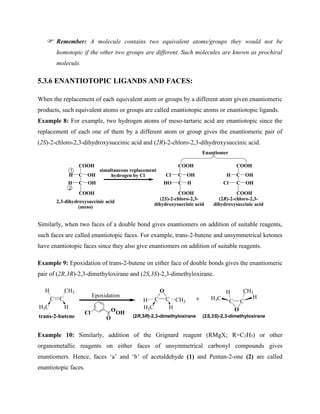 Remember: A molecule contains two equivalent atoms/groups they would not be
homotopic if the other two groups are different. Such molecules are known as prochiral
molecule.
5.3.6 ENANTIOTOPIC LIGANDS AND FACES:
When the replacement of each equivalent atom or groups by a different atom given enantiomeric
products, such equivalent atoms or groups are called enantiotopic atoms or enantiotopic ligands.
Example 8: For example, two hydrogen atoms of meso-tartaric acid are enantiotopic since the
replacement of each one of them by a different atom or group gives the enantiomeric pair of
(2S)-2-chloro-2,3-dihydroxysuccinic acid and (2R)-2-chloro-2,3-dihydroxysuccinic acid.
COOH
C
C
H OH
OH
H
COOH
simultaneous replacement
hydrogen by Cl
COOH
C
C
Cl OH
H
HO
COOH
COOH
C
C
H OH
OH
Cl
COOH
1
2
Enantiomer
2,3-dihydroxysuccinic acid
(meso)
(2S)-2-chloro-2,3-
dihydroxysuccinic acid
(2R)-2-chloro-2,3-
dihydroxysuccinic acid
Similarly, when two faces of a double bond gives enantiomers on addition of suitable reagents,
such faces are called enantiotopic faces. For example, trans-2-butene and unsymmetrical ketones
have enantiotopic faces since they also give enantiomers on addition of suitable reagents.
Example 9: Epoxidation of trans-2-butene on either face of double bonds gives the enantiomeric
pair of (2R,3R)-2,3-dimethyloxirane and (2S,3S)-2,3-dimethyloxirane.
C C
H CH3
H3C H
C C
H CH3
H3C H
O
Epoxidation
Cl
O
OOH
trans-2-butene
C C
H CH3
H3C H
O
(2R,3R)-2,3-dimethyloxirane (2S,3S)-2,3-dimethyloxirane
+
Example 10: Similarly, addition of the Grignard reagent (RMgX; R=C2H5) or other
organometallic reagents on either faces of unsymmetrical carbonyl compounds gives
enantiomers. Hence, faces ‘a’ and ‘b’ of acetaldehyde (1) and Pentan-2-one (2) are called
enantiotopic faces.
 