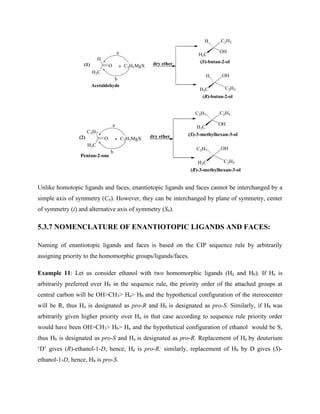 H
H3C
O C2H5MgX dry ether
+
a
b
H
H3C
OH
C2H5
H
H3C C2H5
OH
Acetaldehyde
(R)-butan-2-ol
(S)-butan-2-ol
(1)
C3H7
H3C
O C2H5MgX dry ether
+
a
b
C3H7
H3C
OH
C2H5
C3H7
H3C C2H5
OH
(2)
Pentan-2-one
(S)-3-methylhexan-3-ol
(R)-3-methylhexan-3-ol
Unlike homotopic ligands and faces, enantiotopic ligands and faces cannot be interchanged by a
simple axis of symmetry (Cn). However, they can be interchanged by plane of symmetry, center
of symmetry (i) and alternative axis of symmetry (Sn).
5.3.7 NOMENCLATURE OF ENANTIOTOPIC LIGANDS AND FACES:
Naming of enantiotopic ligands and faces is based on the CIP sequence rule by arbitrarily
assigning priority to the homomorphic groups/ligands/faces.
Example 11: Let us consider ethanol with two homomorphic ligands (Ha and Hb). If Ha is
arbitrarily preferred over Hb in the sequence rule, the priority order of the attached groups at
central carbon will be OH>CH3> Ha> Hb and the hypothetical configuration of the stereocenter
will be R, thus Ha is designated as pro-R and Hb is designated as pro-S. Similarly, if Hb was
arbitrarily given higher priority over Ha in that case according to sequence rule priority order
would have been OH>CH3> Hb> Ha and the hypothetical configuration of ethanol would be S,
thus Hb is designated as pro-S and Ha is designated as pro-R. Replacement of Ha by deuterium
‘D’ gives (R)-ethanol-1-D, hence, Ha is pro-R; similarly, replacement of Hb by D gives (S)-
ethanol-1-D, hence, Hb is pro-S.
 