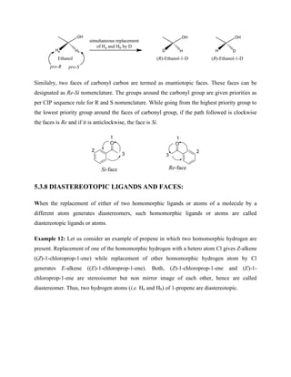 OH
Ethanol
Ha Hb
simultaneous replacement
of Ha and Hb by D
OH
D H
OH
H D
(R)-Ethanol-1-D (R)-Ethanol-1-D
pro-R pro-S
Similalry, two faces of carbonyl carbon are termed as enantiotopic faces. These faces can be
designated as Re-Si nomenclature. The groups around the carbonyl group are given priorities as
per CIP sequence rule for R and S nomenclature. While going from the highest priority group to
the lowest priority group around the faces of carbonyl group, if the path followed is clockwise
the faces is Re and if it is anticlockwise, the face is Si.
O O
Si-face Re-face
1
2
3
1
2
3
5.3.8 DIASTEREOTOPIC LIGANDS AND FACES:
When the replacement of either of two homomorphic ligands or atoms of a molecule by a
different atom generates diastereomers, such homomorphic ligands or atoms are called
diastereotopic ligands or atoms.
Example 12: Let us consider an example of propene in which two homomorphic hydrogen are
present. Replacement of one of the homomorphic hydrogen with a hetero atom Cl gives Z-alkene
((Z)-1-chloroprop-1-ene) while replacement of other homomorphic hydrogen atom by Cl
generates E-alkene ((E)-1-chloroprop-1-ene). Both, (Z)-1-chloroprop-1-ene and (E)-1-
chloroprop-1-ene are stereoisomer but non mirror image of each other, hence are called
diastereomer. Thus, two hydrogen atoms (i.e. Ha and Hb) of 1-propene are diastereotopic.
 