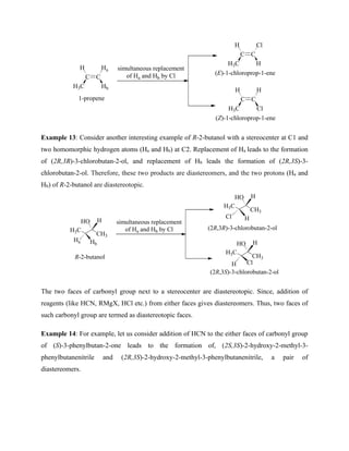 C C
H Ha
H3C Hb
simultaneous replacement
of Ha and Hb by Cl
C C
H Cl
H3C H
C C
H H
H3C Cl
(E)-1-chloroprop-1-ene
(Z)-1-chloroprop-1-ene
1-propene
Example 13: Consider another interesting example of R-2-butanol with a stereocenter at C1 and
two homomorphic hydrogen atoms (Ha and Hb) at C2. Replacement of Ha leads to the formation
of (2R,3R)-3-chlorobutan-2-ol, and replacement of Hb leads the formation of (2R,3S)-3-
chlorobutan-2-ol. Therefore, these two products are diastereomers, and the two protons (Ha and
Hb) of R-2-butanol are diastereotopic.
CH3
H3C
HO
R-2-butanol
H
Ha Hb
simultaneous replacement
of Ha and Hb by Cl
CH3
H3C
HO H
Cl H
CH3
H3C
HO H
H Cl
(2R,3S)-3-chlorobutan-2-ol
(2R,3R)-3-chlorobutan-2-ol
The two faces of carbonyl group next to a stereocenter are diastereotopic. Since, addition of
reagents (like HCN, RMgX, HCl etc.) from either faces gives diastereomers. Thus, two faces of
such carbonyl group are termed as diastereotopic faces.
Example 14: For example, let us consider addition of HCN to the either faces of carbonyl group
of (S)-3-phenylbutan-2-one leads to the formation of, (2S,3S)-2-hydroxy-2-methyl-3-
phenylbutanenitrile and (2R,3S)-2-hydroxy-2-methyl-3-phenylbutanenitrile, a pair of
diastereomers.
 