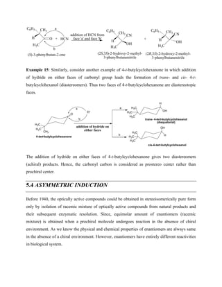 H3C
CH3
O
C6H5
H
a
b
HCN
+
H3C
CH3
OH
C6H5
H
+
CN
H3C
CH3
OH
C6H5
H
CN
(S)-3-phenylbutan-2-one (2S,3S)-2-hydroxy-2-methyl-
3-phenylbutanenitrile
(2R,3S)-2-hydroxy-2-methyl-
3-phenylbutanenitrile
addition of HCN from
face 'a' and face 'b'
Example 15: Similarly, consider another example of 4-t-butylcyclohexanone in which addition
of hydride on either faces of carbonyl group leads the formation of trans- and cis- 4-t-
butylcyclohexanol (diastereomers). Thus two faces of 4-t-butylcyclohexanone are diastereotopic
faces.
O
H3C
CH3
H3C
addition of hydride on
either faces
OH
H3C
H3C
H3C
H
H
H3C
H3C
H3C
OH
cis-4-tert-butylcyclohexanol
trans- 4-tert-butylcyclohexanol
(diequatorial)
4-tert-butylcyclohexanone
a
b
H-
a
b
The addition of hydride on either faces of 4-t-butylcyclohexanone gives two diastereomers
(achiral) products. Hence, the carbonyl carbon is considered as prostereo center rather than
prochiral center.
5.4 ASYMMETRIC INDUCTION
Before 1940, the optically active compounds could be obtained in stereoisomerically pure form
only by isolation of racemic mixture of optically active compounds from natural products and
their subsequent enzymatic resolution. Since, equimolar amount of enantiomers (racemic
mixture) is obtained when a prochiral molecule undergoes reaction in the absence of chiral
environment. As we know the physical and chemical properties of enantiomers are always same
in the absence of a chiral environment. However, enantiomers have entirely different reactivities
in biological system.
 