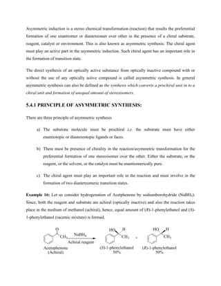 Asymmetric induction is a stereo chemical transformation (reaction) that results the preferential
formation of one enantiomer or diastereomer over other in the presence of a chiral substrate,
reagent, catalyst or environment. This is also known as asymmetric synthesis. The chiral agent
must play an active part in the asymmetric induction. Such chiral agent has an important role in
the formation of transition state.
The direct synthesis of an optically active substance from optically inactive compound with or
without the use of any optically active compound is called asymmetric synthesis. In general
asymmetric synthesis can also be defined as the synthesis which converts a prochiral unit in to a
chiral unit and formation of unequal amount of stereoisomers.
5.4.1 PRINCIPLE OF ASYMMETRIC SYNTHESIS:
There are three principle of asymmetric synthesis
a) The substrate molecule must be prochiral i.e. the substrate must have either
enantiotopic or diastereotopic ligands or faces.
b) There must be presence of chirality in the reaction/asymmetric transformation for the
preferential formation of one stereoisomer over the other. Either the substrate, or the
reagent, or the solvent, or the catalyst must be enantiomerically pure.
c) The chiral agent must play an important role in the reaction and must involve in the
formation of two diastereomeric transition states.
Example 16: Let us consider hydrogenation of Acetphenone by sodiumborohydride (NaBH4).
Since, both the reagent and substrate are achiral (optically inactive) and also the reaction takes
place in the medium of methanol (achiral), hence, equal amount of (R)-1-phenylethanol and (S)-
1-phenylethanol (racemic mixture) is formed.
CH3
O
NaBH4 CH3
HO H
CH3
HO H
+
Achiral reagent
(S)-1-phenylethanol
50%
(R)-1-phenylethanol
50%
Acetophenone
(Achiral)
 