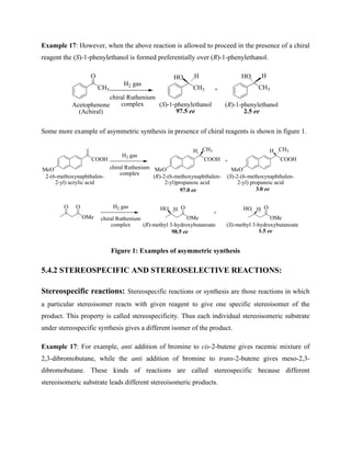 Example 17: However, when the above reaction is allowed to proceed in the presence of a chiral
reagent the (S)-1-phenylethanol is formed preferentially over (R)-1-phenylethanol.
CH3
O
H2 gas
chiral Ruthenium
complex
CH3
HO H
CH3
HO H
+
(S)-1-phenylethanol
97.5 ee
(R)-1-phenylethanol
2.5 ee
Acetophenone
(Achiral)
Some more example of asymmetric synthesis in presence of chiral reagents is shown in figure 1.
MeO
COOH
H2 gas
chiral Ruthenium
complex
MeO
COOH +
CH3
H
MeO
COOH
CH3
H
(S)-2-(6-methoxynaphthalen-
2-yl) propanoic acid
(R)-2-(6-methoxynaphthalen-
2-yl)propanoic acid
2-(6-methoxynaphthalen-
2-yl) acrylic acid
97.0 ee 3.0 ee
OMe
O O H2 gas
chiral Ruthenium
complex
OMe
HO O
H
OMe
HO O
H
+
(S)-methyl 3-hydroxybutanoate
(R)-methyl 3-hydroxybutanoate
98.5 ee 1.5 ee
Figure 1: Examples of asymmetric synthesis
5.4.2 STEREOSPECIFIC AND STEREOSELECTIVE REACTIONS:
Stereospecific reactions: Stereospecific reactions or synthesis are those reactions in which
a particular stereoisomer reacts with given reagent to give one specific stereoisomer of the
product. This property is called stereospecificity. Thus each individual stereoisomeric substrate
under stereospecific synthesis gives a different isomer of the product.
Example 17: For example, anti addition of bromine to cis-2-butene gives racemic mixture of
2,3-dibromobutane, while the anti addition of bromine to trans-2-butene gives meso-2,3-
dibromobutane. These kinds of reactions are called stereospecific because different
stereoisomeric substrate leads different stereoisomeric products.
 