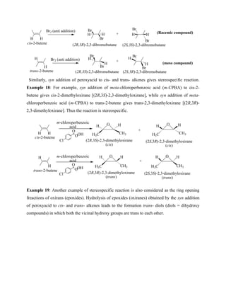 Br
Br
(2R,3S)-2,3-dibromobutane
Br
Br
(2S,3R)-2,3-dibromobutane
Br2 (anti addition) H
H
H
H
H H
+
H
cis-2-butene
Br2 (anti addition)
H
+
Br
Br
(2R,3R)-2,3-dibromobutane
Br
Br
(2S,3S)-2,3-dibromobutane
trans-2-butene
H H H H
(meso compound)
(Racemic compound)
Similarly, syn addition of peroxyacid to cis- and trans- alkenes gives stereospecific reaction.
Example 18: For example, syn addition of meta-chloroperbenzoic acid (m-CPBA) to cis-2-
butene gives cis-2-dimethyloxirane [(2R,3S)-2,3-dimethyloxirane], while syn addition of meta-
chloroperbenzoic acid (m-CPBA) to trans-2-butene gives trans-2,3-dimethyloxirane [(2R,3R)-
2,3-dimethyloxirane]. Thus the reaction is stereospecific.
m-chloroperbenzoic
acid
H H
H
cis-2-butene
H
trans-2-butene
m-chloroperbenzoic
acid
Cl
O
O
OH
Cl
O
O
OH
O
H3C CH3
H
H
O
H3C CH3
H
H
(2R,3R)-2,3-dimethyloxirane
(trans)
(2R,3S)-2,3-dimethyloxirane
(cis)
O
H3C CH3
H
H
O
H3C CH3
H
H
+
+
(2S,3R)-2,3-dimethyloxirane
(cis)
(2S,3S)-2,3-dimethyloxirane
(trans)
Example 19: Another example of stereospecific reaction is also considered as the ring opening
freactions of oxirans (epoxides). Hydrolysis of epoxides (oxiranes) obtained by the syn addition
of peroxyacid to cis- and trans- alkenes leads to the formation trans- diols (diols = dihydroxy
compounds) in which both the vicinal hydroxy groups are trans to each other.
 